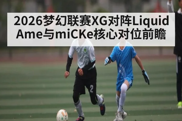 2026梦幻联赛XG对阵Liquid Ame与miCKe核心对位前瞻